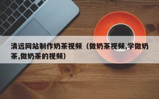 盐城清远网站制作奶茶视频（做奶茶视频,学做奶茶,做奶茶的视频）