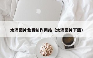 盐城水滴图片免费制作网站（水滴图片下载）